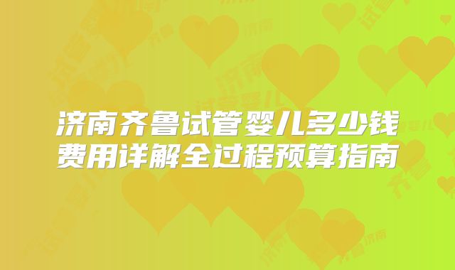 济南齐鲁试管婴儿多少钱费用详解全过程预算指南