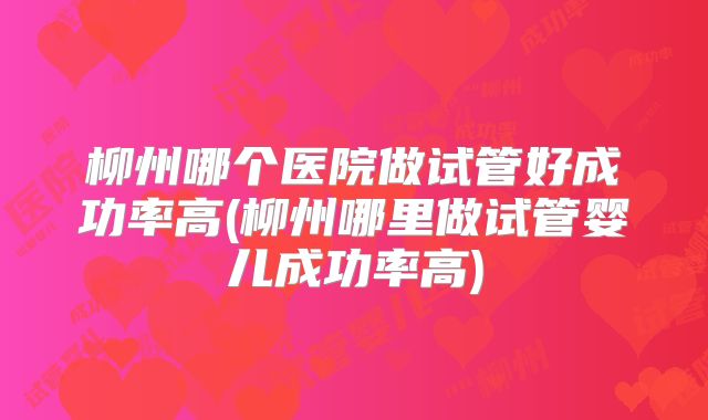 柳州哪个医院做试管好成功率高(柳州哪里做试管婴儿成功率高)