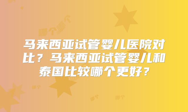 马来西亚试管婴儿医院对比?马来西亚试管婴儿和泰国比较哪个更好?