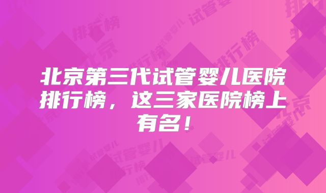 北京第三代试管婴儿医院排行榜，这三家医院榜上有名！