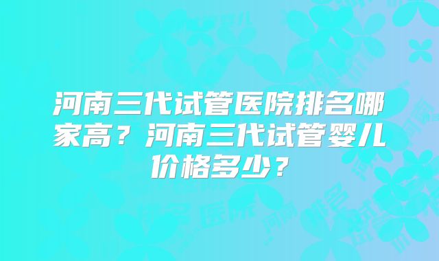 河南三代试管医院排名哪家高?河南三代试管婴儿价格多少?