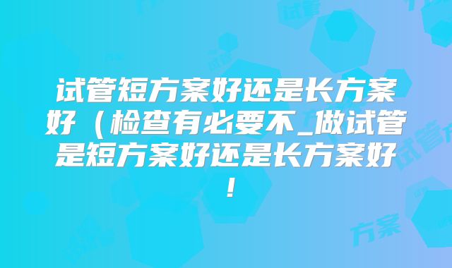 试管短方案好还是长方案好（检查有必要不_做试管是短方案好还是长方案好！
