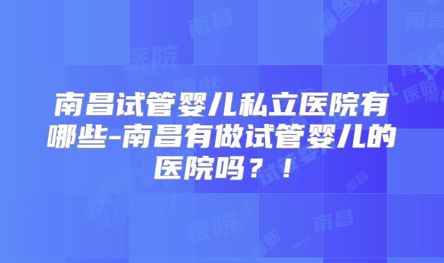 南昌试管婴儿私立医院有哪些-南昌有做试管婴儿的医院吗？！