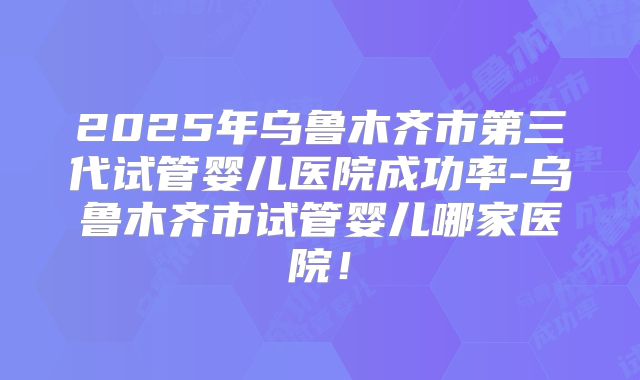 2025年乌鲁木齐市第三代试管婴儿医院成功率-乌鲁木齐市试管婴儿哪家医院！