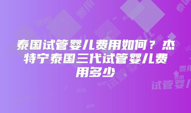 泰国试管婴儿费用如何？杰特宁泰国三代试管婴儿费用多少