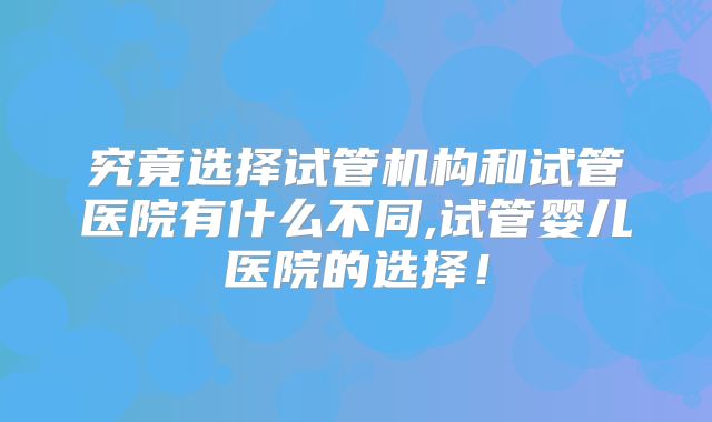究竟选择试管机构和试管医院有什么不同,试管婴儿医院的选择！