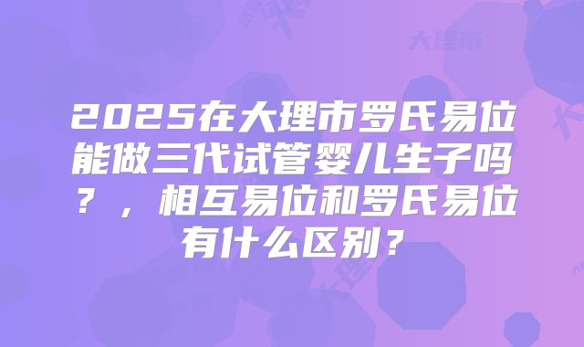2025在大理市罗氏易位能做三代试管婴儿生子吗？，相互易位和罗氏易位有什么区别？