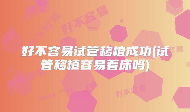好不容易试管移植成功(试管移植容易着床吗)