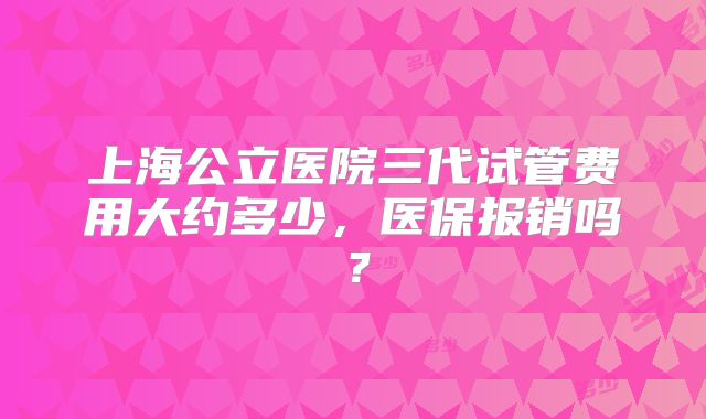 上海公立医院三代试管费用大约多少,医保报销吗?