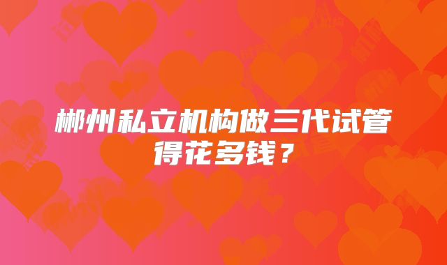 郴州私立机构做三代试管得花多钱？