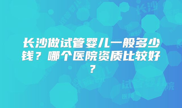 长沙做试管婴儿一般多少钱？哪个医院资质比较好？