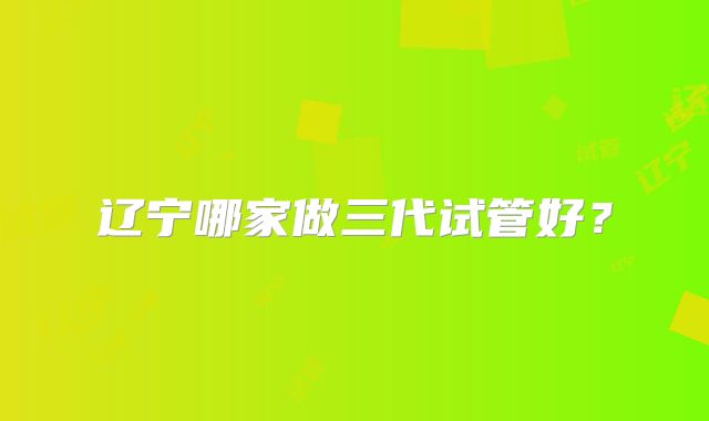 辽宁哪家做三代试管好?