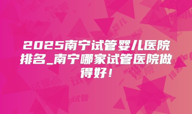 2025南宁试管婴儿医院排名_南宁哪家试管医院做得好！