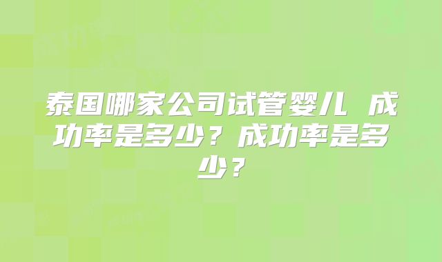 泰国哪家公司试管婴儿 成功率是多少？成功率是多少？