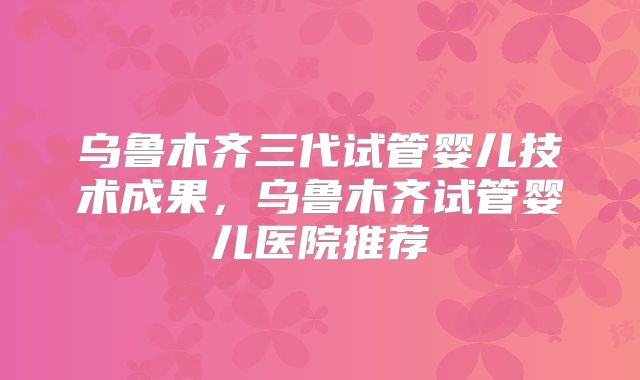 乌鲁木齐三代试管婴儿技术成果,乌鲁木齐试管婴儿医院推荐