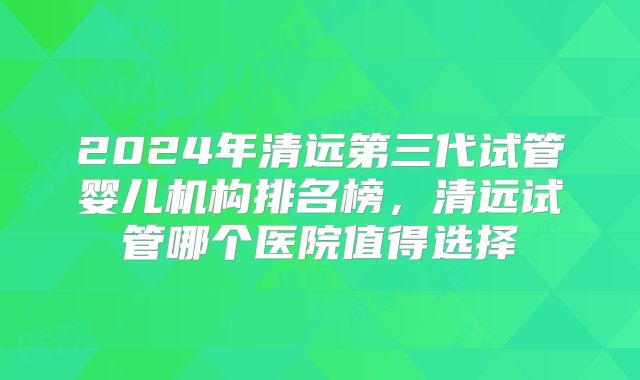 2024年清远第三代试管婴儿机构排名榜，清远试管哪个医院值得选择