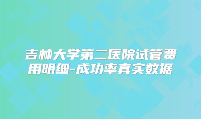 吉林大学第二医院试管费用明细-成功率真实数据