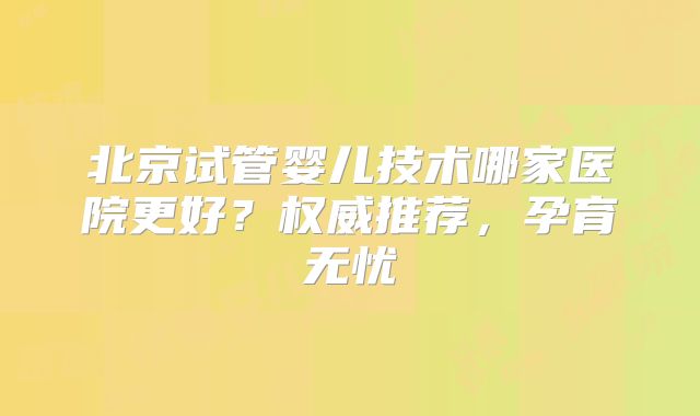 北京试管婴儿技术哪家医院更好？权威推荐，孕育无忧