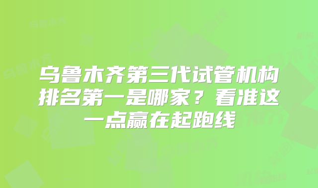 乌鲁木齐第三代试管机构排名第一是哪家？看准这一点赢在起跑线