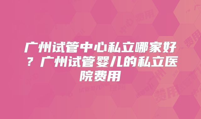 广州试管中心私立哪家好？广州试管婴儿的私立医院费用