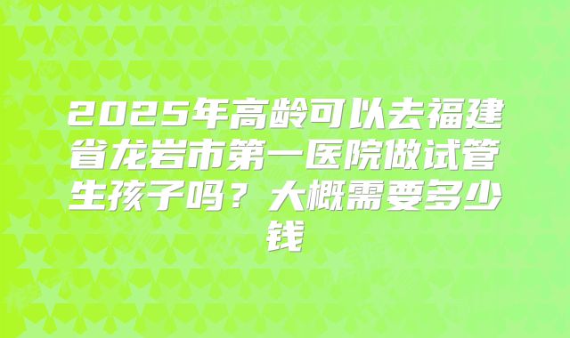 2025年高龄可以去福建省龙岩市第一医院做试管生孩子吗？大概需要多少钱