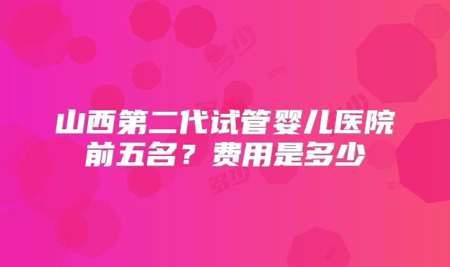 山西第二代试管婴儿医院前五名?费用是多少