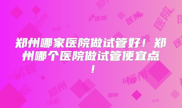 郑州哪家医院做试管好！郑州哪个医院做试管便宜点！