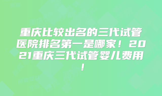重庆比较出名的三代试管医院排名第一是哪家！2021重庆三代试管婴儿费用！