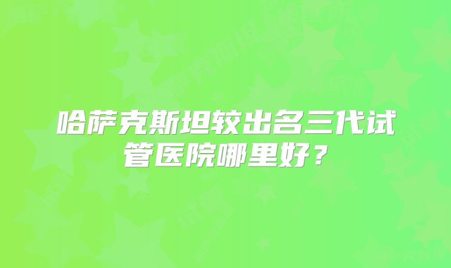 哈萨克斯坦较出名三代试管医院哪里好?