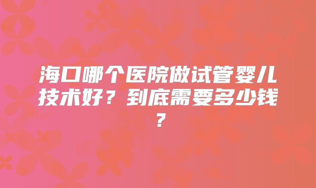 海口哪个医院做试管婴儿技术好？到底需要多少钱？