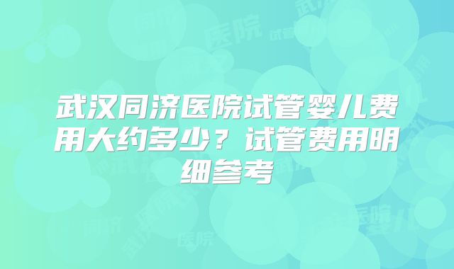 武汉同济医院试管婴儿费用大约多少？试管费用明细参考