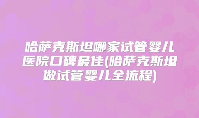 哈萨克斯坦哪家试管婴儿医院口碑最佳(哈萨克斯坦做试管婴儿全流程)