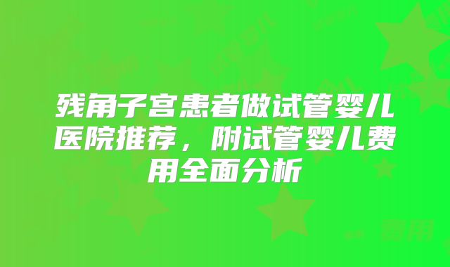 残角子宫患者做试管婴儿医院推荐，附试管婴儿费用全面分析