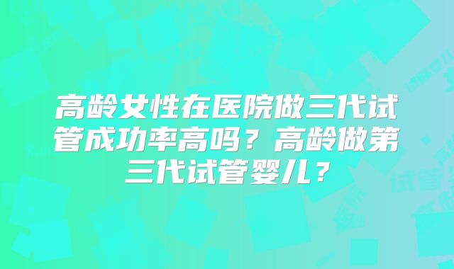 高龄女性在医院做三代试管成功率高吗？高龄做第三代试管婴儿？