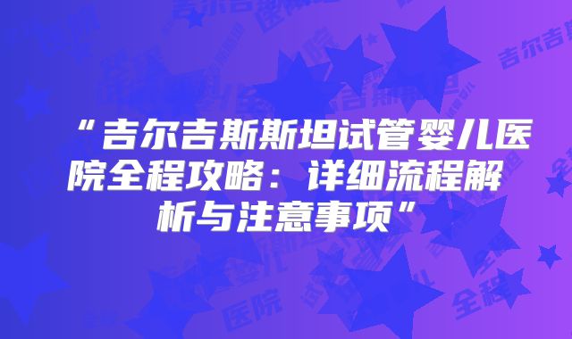 “吉尔吉斯斯坦试管婴儿医院全程攻略：详细流程解析与注意事项”