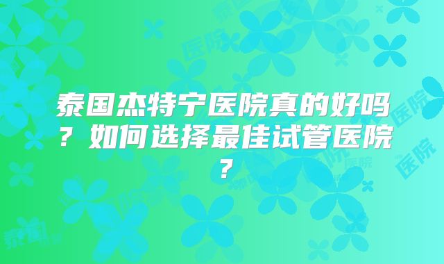 泰国杰特宁医院真的好吗？如何选择最佳试管医院？