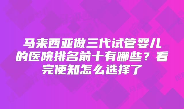马来西亚做三代试管婴儿的医院排名前十有哪些？看完便知怎么选择了