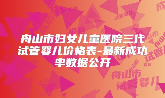 舟山市妇女儿童医院三代试管婴儿价格表-最新成功率数据公开