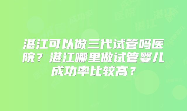 湛江可以做三代试管吗医院?湛江哪里做试管婴儿成功率比较高?