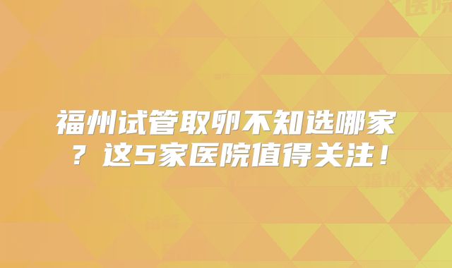 福州试管取卵不知选哪家？这5家医院值得关注！