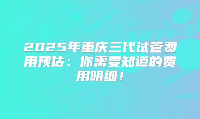2025年重庆三代试管费用预估:你需要知道的费用明细!