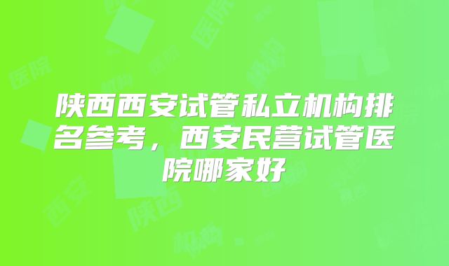 陕西西安试管私立机构排名参考，西安民营试管医院哪家好