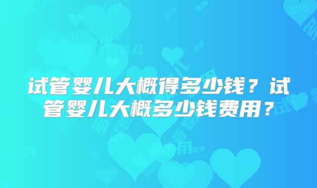试管婴儿大概得多少钱？试管婴儿大概多少钱费用？