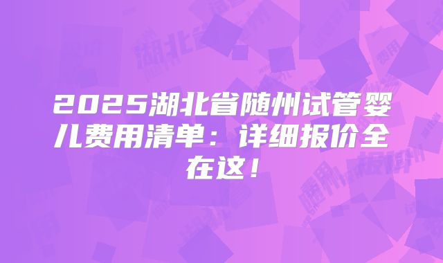 2025湖北省随州试管婴儿费用清单：详细报价全在这！