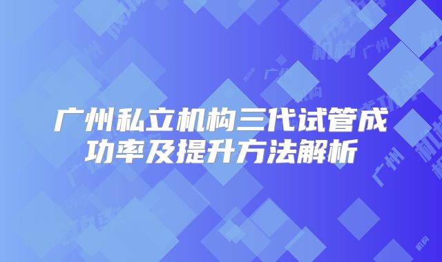 广州私立机构三代试管成功率及提升方法解析