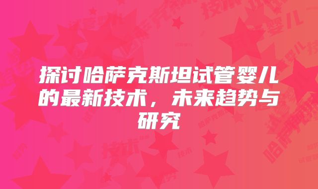 探讨哈萨克斯坦试管婴儿的最新技术,未来趋势与研究