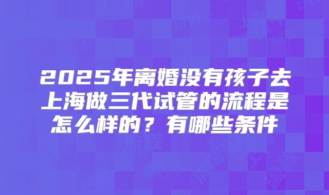 2025年离婚没有孩子去上海做三代试管的流程是怎么样的？有哪些条件