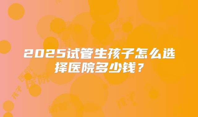 2025试管生孩子怎么选择医院多少钱?