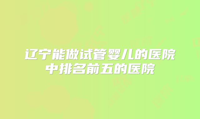 辽宁能做试管婴儿的医院中排名前五的医院