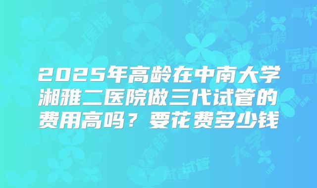 2025年高龄在中南大学湘雅二医院做三代试管的费用高吗？要花费多少钱
